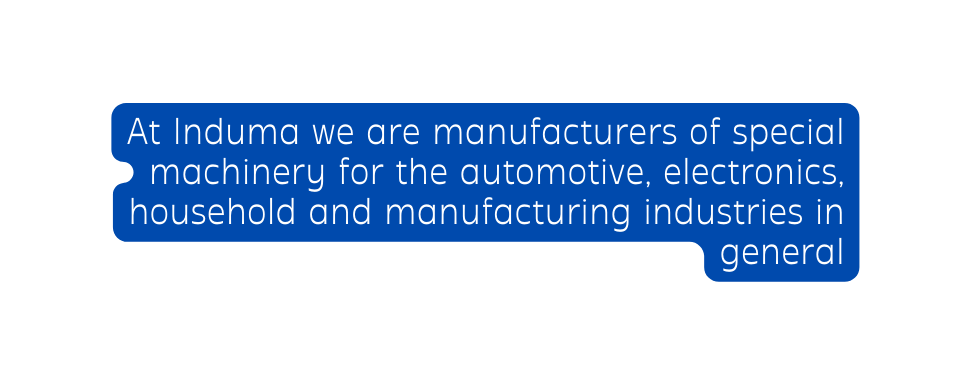 At Induma we are manufacturers of special machinery for the automotive electronics household and manufacturing industries in general